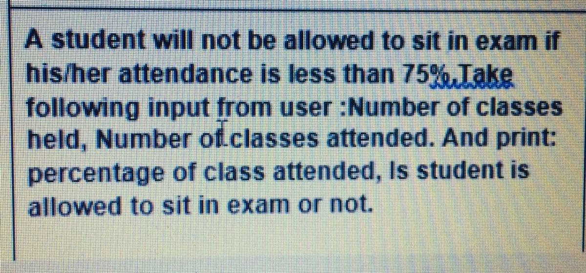 A student will not be allowed to sit in exam if
his/her attendance is less than 75%,Take
following input from user :Number of classes
held, Number of.classes attended. And print:
percentage of class attended, Is student is
allowed to sit in exam or not.
