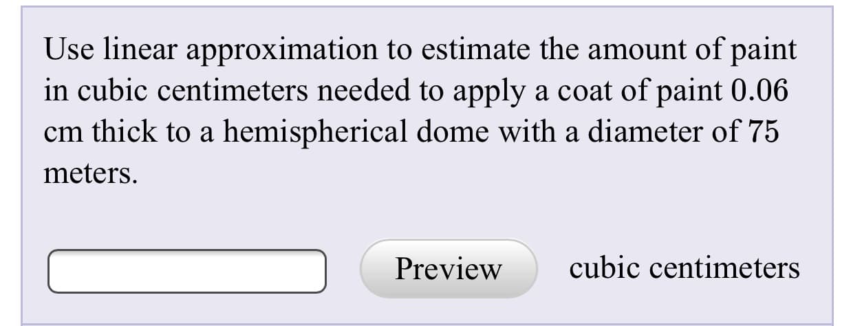 Use linear approximation to estimate the amount of paint
in cubic centimeters needed to apply a coat of paint 0.06
cm thick to a hemispherical dome with a diameter of 75
meters.
Preview
cubic centimeters
