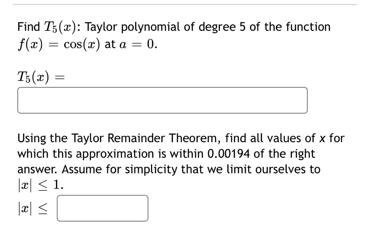 Find T5(x): Taylor polynomial of degree 5 of the function
f(x) = cos(x) at a = 0.
T5(x) =
=
Using the Taylor Remainder Theorem, find all values of x for
which this approximation is within 0.00194 of the right
answer. Assume for simplicity that we limit ourselves to
|x| ≤ 1.
|x ≤