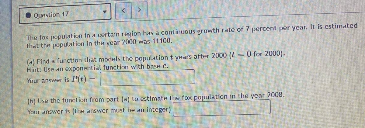 Question 17
The fox population in a certain region has a continuous growth rate of 7 percent per year. It is estimated
that the population in the year 2000 was 11100.
(a) Find a function that models the population t years after 2000 (t = 0 for 2000).
Hint: Use an exponential function with base e.
Your answer is P(t) =
(b) Use the function from part (a) to estimate the fox population in the year 2008.
Your answer is (the answer must be an integer)
