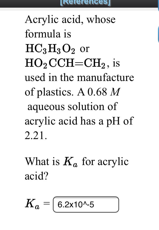 References]
Acrylic acid, whose
formula is
HC;H3 O2 or
НО2ССH-CH, is
used in the manufacture
of plastics. A 0.68 M
aqueous solution of
acrylic acid has a pH of
2.21.
What is Ka for acrylic
acid?
Ka
6.2x10^-5
