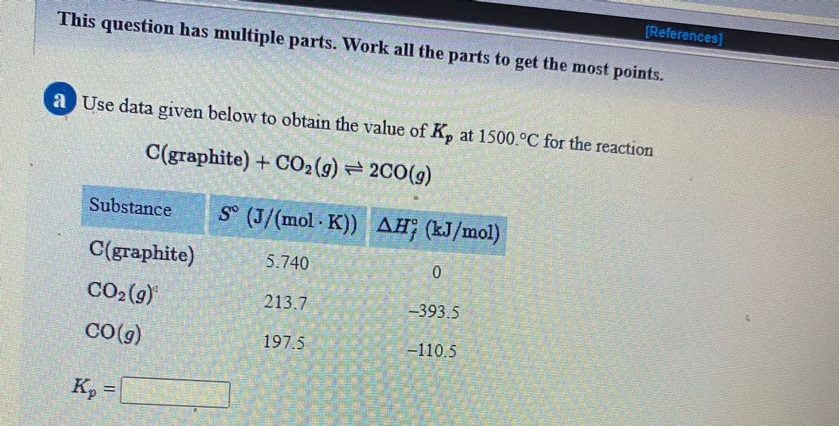 [References]
This question has multiple parts. Work all the parts to get the most points.
a Use data given below to obtain the value of K, at 1500.°C for the reaction
d.
C(graphite) +CO2(g) 2C0(g)
Substance
S° (J/(mol K)) AH: (kJ/mol)
C(graphite)
5.740
CO2(9)
213.7
-393.5
CO(g)
197.5
-110,5
K, =
