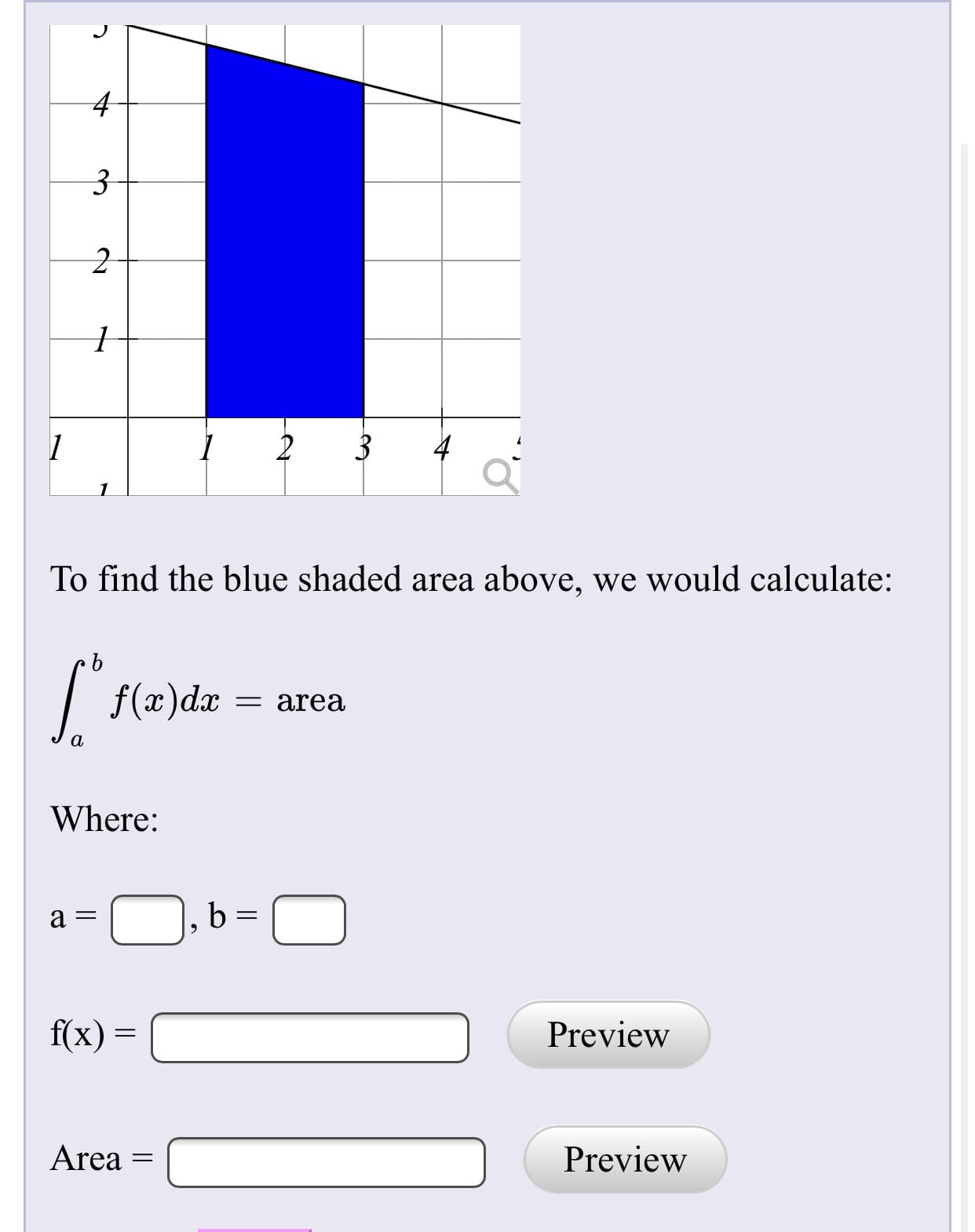 4-
To find the blue shaded area above, we would calculate:
| f(x)dæ
= area
Where:
b:
f(x) =
Preview
Area
Preview
||
