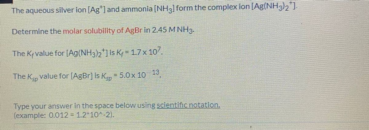 The aqueous silver ion [Ag"] and ammonia [NHgl form the complex ion [Ag(NH3)2]
Determine the molar solubility of AgBr in 2.45 M NH3.
The Kevalue for [Ag(NH3)2] Is K, = 1.7x 10.
13
The K, value for [AgBr] is K, = 5.0x 10
Type your answer in the space below using sclentific notation.
(example: 0.012 1.2 10^-2),
