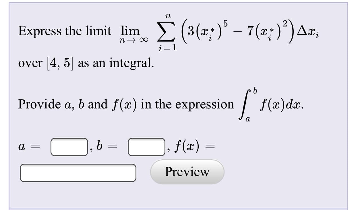 Express the limit limE (3(x;)° – 7(x;)*) Ax;
i=1
over [4, 5| as an integral.
Provide a, b and f(x) in the expression /
f(x)dx.
f(x) =
Preview
