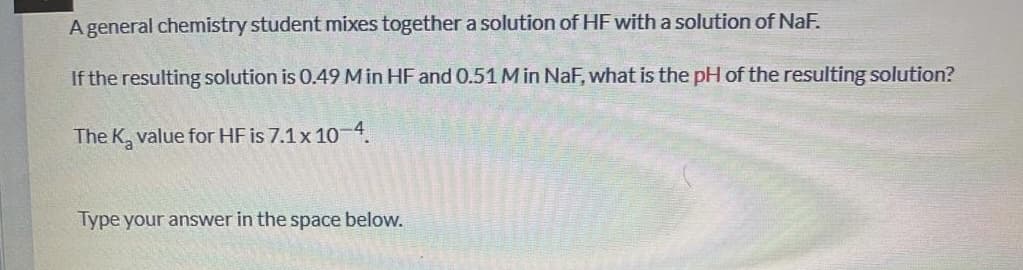 A general chemistry student mixes together a solution of HF with a solution of NaF.
If the resulting solution is 0.49 Min HF and 0.51 M in NaF, what is the pH of the resulting solution?
The K, value for HF is 7.1 x 104.
Type your answer in the space below.
