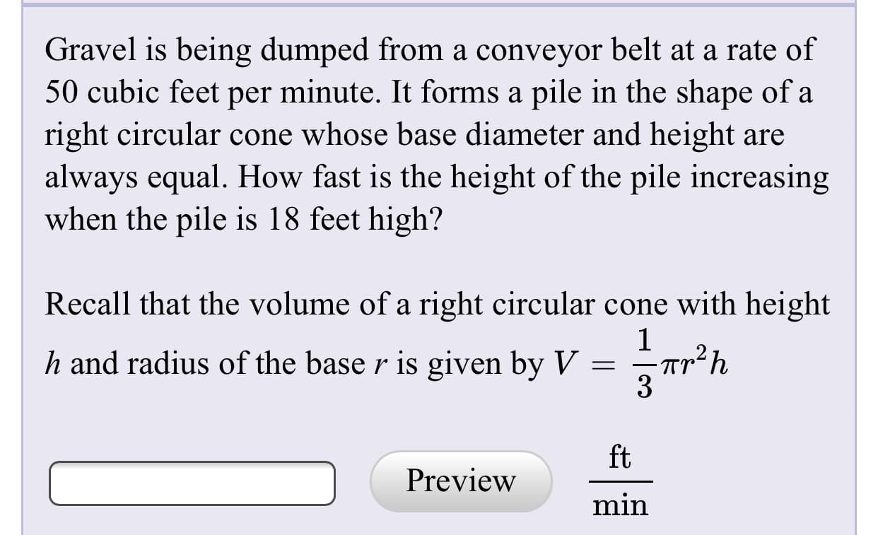Gravel is being dumped from a conveyor belt at a rate of
50 cubic feet per minute. It forms a pile in the shape of a
right circular cone whose base diameter and height are
always equal. How fast is the height of the pile increasing
when the pile is 18 feet high?
Recall that the volume of a right circular cone with height
h and radius of the base r is given by V = Tr²h
3
ft
Preview
min
