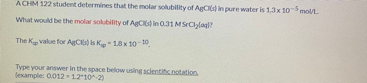 A CHM 122 student determines that the molar solubility of ABCI(s) in pure water is 1.3x 10 mol/L.
What would be the molar solubility of AgCl(s) in 0.31 M SrCl,(aq)?
The Ksp value for AgCI(s) is
s K = 1.8 x 10 10
Type your answer in the space below using scientificnotation.
(example: 0.012 = 1.2*10^-2)
