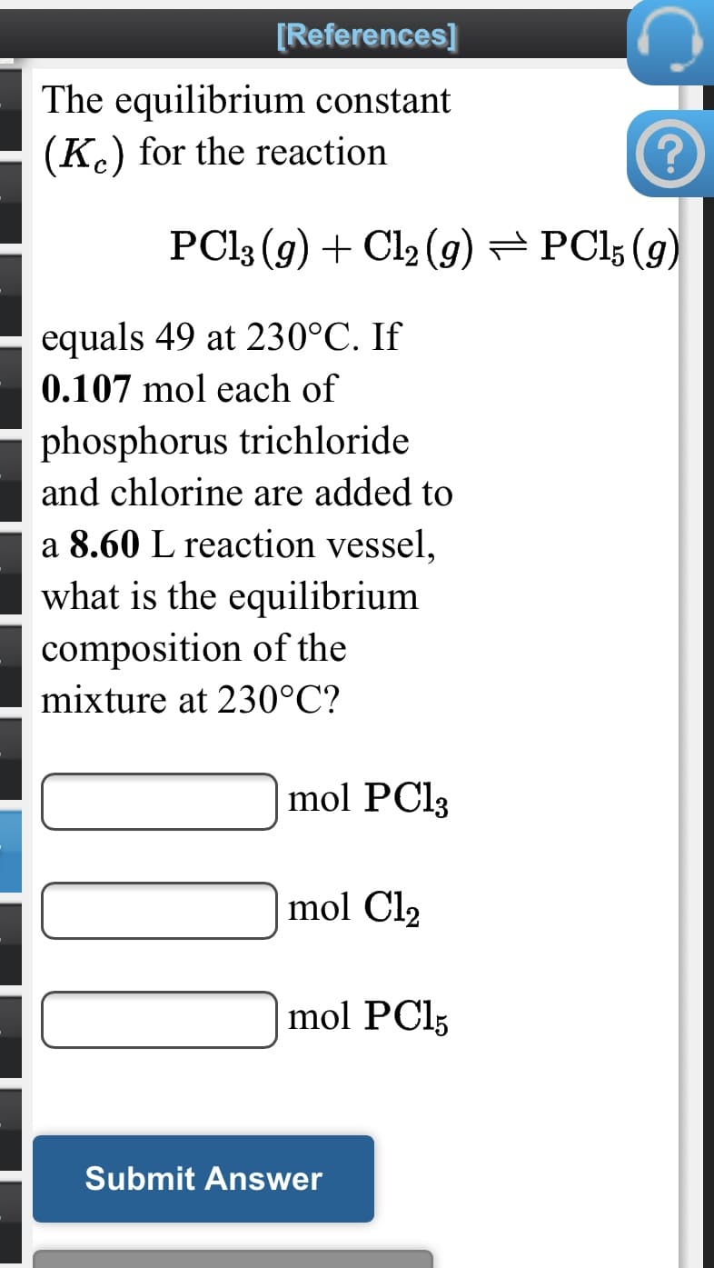 [References]
The equilibrium constant
(K.) for the reaction
PC13 (g) + Cl2 (g) =PCl; (g)
equals 49 at 230°C. If
0.107 mol each of
phosphorus trichloride
and chlorine are added to
a 8.60 L reaction vessel,
what is the equilibrium
composition of the
mixture at 230°C?
mol PC13
mol Cl2
mol PCI5
Submit Answer
