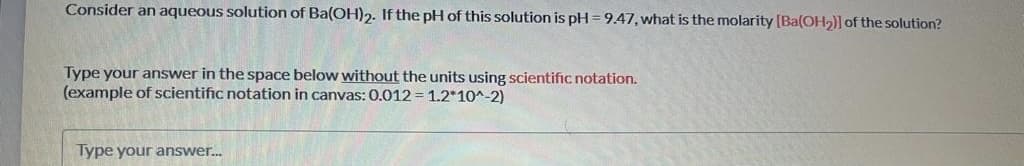 Consider an aqueous solution of Ba(OH)2. If the pH of this solution is pH = 9.47, what is the molarity (Ba(OH2)] of the solution?
Type your answer in the space below without the units using scientific notation.
(example of scientific notation in canvas: 0.012 = 1.2*10^-2)
Type your answer.
