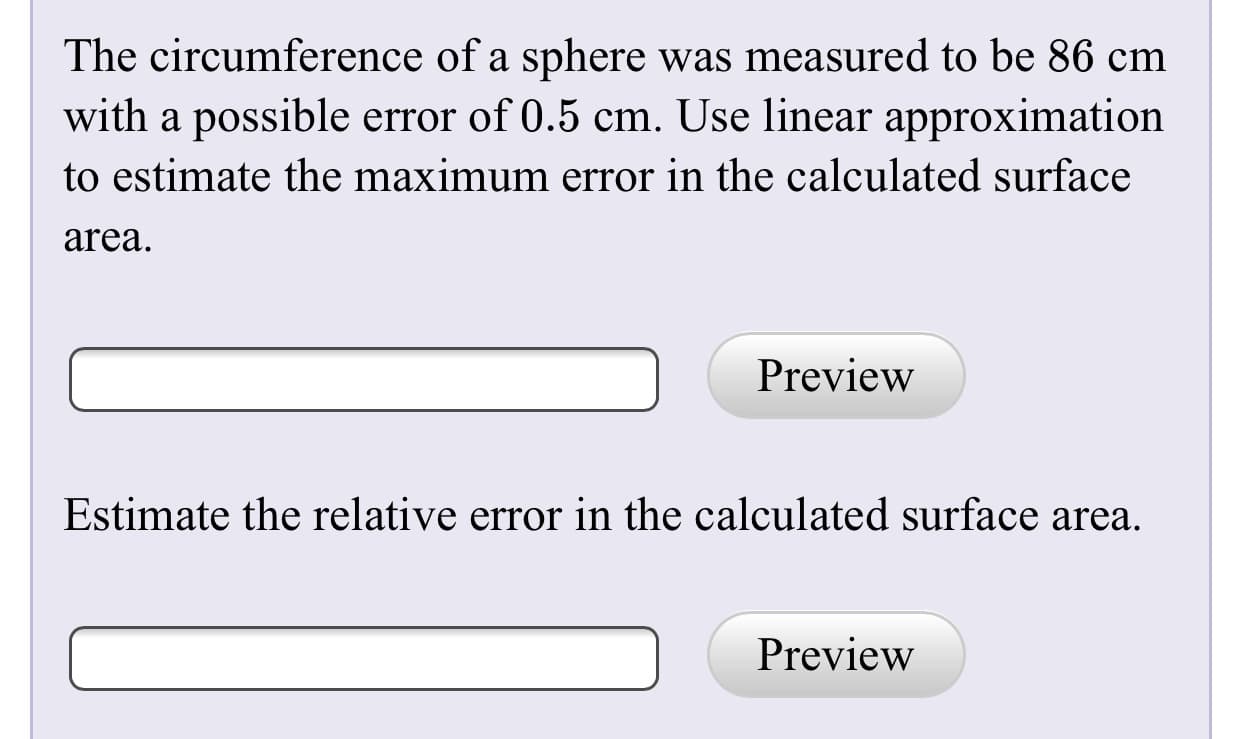 The circumference of a sphere was measured to be 86 cm
with a possible error of 0.5 cm. Use linear approximation
to estimate the maximum error in the calculated surface
area.
Preview
Estimate the relative error in the calculated surface area.
Preview
