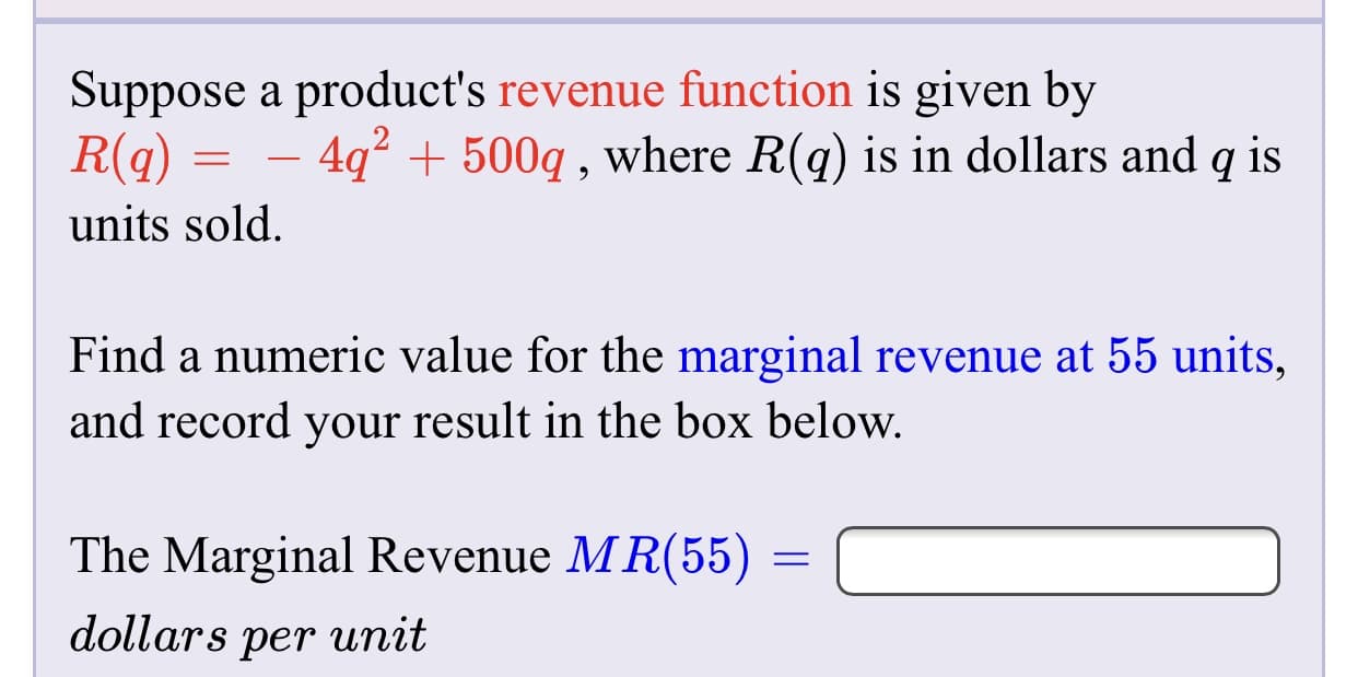 Suppose a product's revenue function is given by
R(q)
4q? + 500q , where R(q) is in dollars and q is
units sold.
Find a numeric value for the marginal revenue at 55 units,
and record your result in the box below.
The Marginal Revenue MR(55)
dollars per unit

