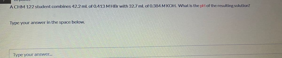 A CHM 122 student combines 42.2 mL of 0.413 M HBr with 32.7 mL of 0.384M KOH. What is the pH of the resulting solution?
Type your answer in the space belovw.
lype your answer..

