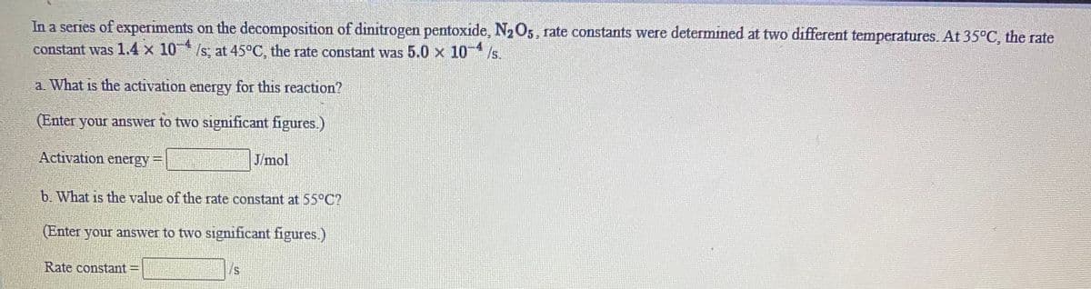 In a series of experiments on the decomposition of dinitrogen pentoxide, N2O5, rate constants were determined at two different temperatures. At 35°C, the rate
constant was 1.4 x 10* /s, at 45°C, the rate constant was 5.0 x 10
/s.
a. What is the activation energy for this reaction?
(Enter your answer to two significant figures.)
Activation energy=
J/mol
b. What is the value of the rate constant at 55°C?
(Enter your answer to two significant figures.)
Rate constant
