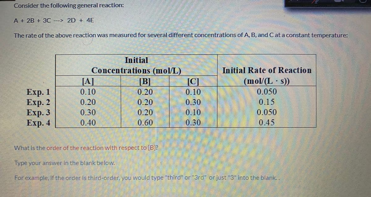 Consider the following general reaction:
A + 2B + 3C
---> 2D + 4E
The rate of the above reaction was measured for several different concentrations of A, B, and Cat a constant temperature:
Initial
Concentrations (mol/L)
Initial Rate of Reaction
[A]
(mol/(L s))
0.050
0.15
[B]
[C]
Exp. 1
Еxp. 2
Еxp. 3
Еxp.4
0.10
0.20
0.10
0.20
0.20
0.30
0.30
0.20
0.10
0.050
0.40
0.60
0.30
0.45
What is the order of the reaction with respect to [B?
Type your answer in the blankbelow.
For example, if the order is third-order, you would type "third" or "3rd" orjust "3" into the blank..
