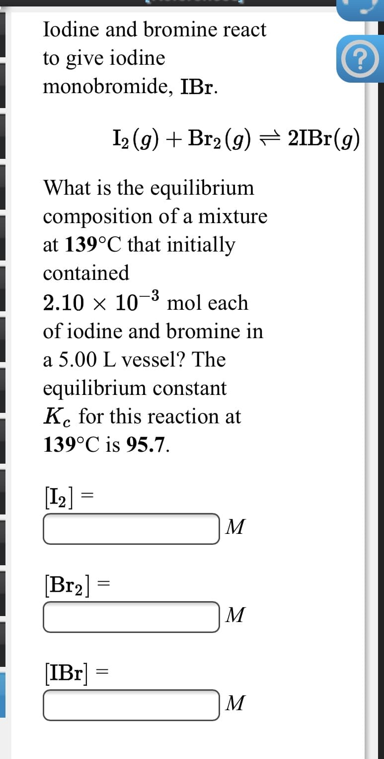 Iodine and bromine react
to give iodine
monobromide, IBr.
I2 (g) + Br2 (g)= 2IBr(g)
What is the equilibrium
composition of a mixture
at 139°C that initially
contained
2.10 x 10-3 mol each
of iodine and bromine in
a 5.00 L vessel? The
equilibrium constant
K. for this reaction at
139°C is 95.7.
[I2]
M
[Br2]
M
[IBr] =
M
