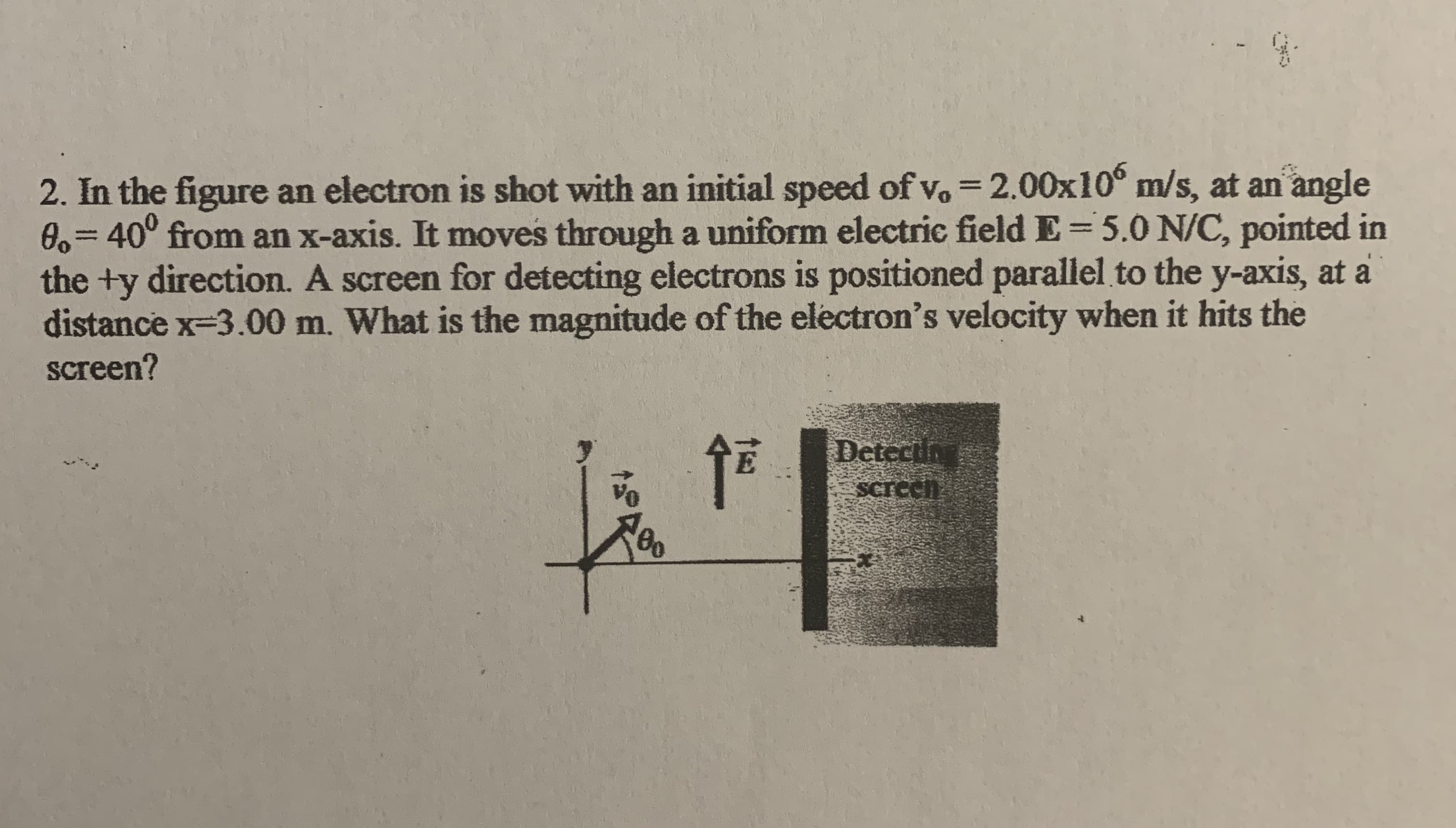2. In the figure an electron is shot with an initial speed of vo = 2.00x10° m/s, at an angle
0,340° from an x-axis. It moves through a uniform electric field E=5.0 N/C, pointed in
the +y direction. A screen for detecting electrons is positioned parallel to the y-axis, at a
distance x-3.00 m. What is the magnitude of the electron's velocity when it hits the
screen?
%3D
Detectin
Screeh
