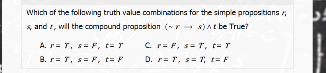 Which of the following truth value combinations for the simple propositions r,
s, and t, will the compound proposition (~ r → s) ^t be True?
A. r= T, s= F, t= T
C. r= F, s= T, t= T
B. r= T, s= F, t= F
D. r= T, s= T, t= F
