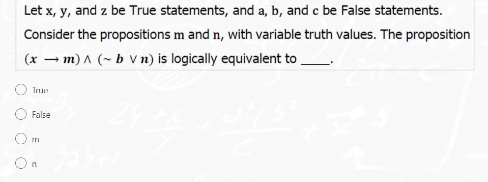 Let x, y, and z be True statements, and a, b, and c be False statements.
Consider the propositions m and n, with variable truth values. The proposition
(x → m) ^ (~ b V n) is logically equivalent to
True
False
O O O O
