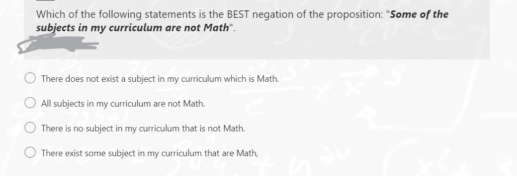 Which of the following statements is the BEST negation of the proposition: "Some of the
subjects in my curriculum are not Math".
There does not exist a subject in my curriculum which is Math.
All subjects in my curriculum are not Math.
There is no subject in my curriculum that is not Math.
There exist some subject in my curriculum that are Math,

