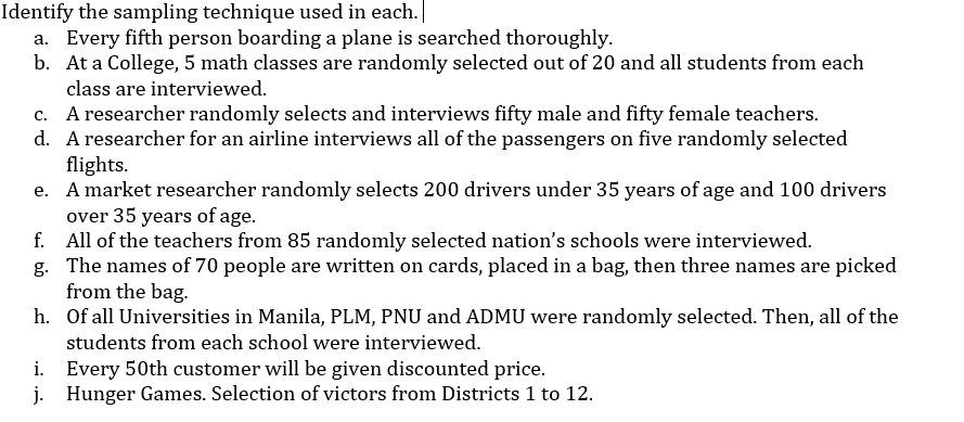 Identify the sampling technique used in each.
a. Every fifth person boarding a plane is searched thoroughly.
b. At a College, 5 math classes are randomly selected out of 20 and all students from each
class are interviewed.
c. A researcher randomly selects and interviews fifty male and fifty female teachers.
d. A researcher for an airline interviews all of the passengers on five randomly selected
flights.
e. A market researcher randomly selects 200 drivers under 35 years of age and 100 drivers
over 35 years of age.
f. All of the teachers from 85 randomly selected nation's schools were interviewed.
g. The names of 70 people are written on cards, placed in a bag, then three names are picked
from the bag.
h. Of all Universities in Manila, PLM, PNU and ADMU were randomly selected. Then, all of the
students from each school were interviewed.
i. Every 50th customer will be given discounted price.
j. Hunger Games. Selection of victors from Districts 1 to 12.

