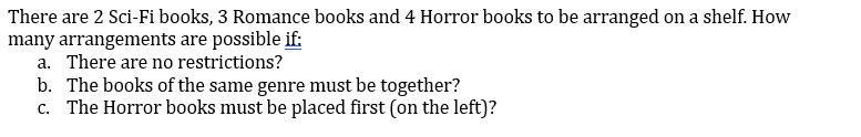 There are 2 Sci-Fi books, 3 Romance books and 4 Horror books to be arranged on a shelf. How
many arrangements are possible if:
a. There are no restrictions?
b. The books of the same genre must be together?
c. The Horror books must be placed first (on the left)?
