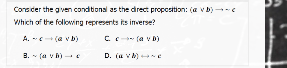 Consider the given conditional as the direct proposition: (a v b) →~ c
Which of the following represents its inverse?
А. ~ с — (а V b)
С. с —~
- (α Vb)
B. - (a V b) → c
D. (a v b) → ~ c
