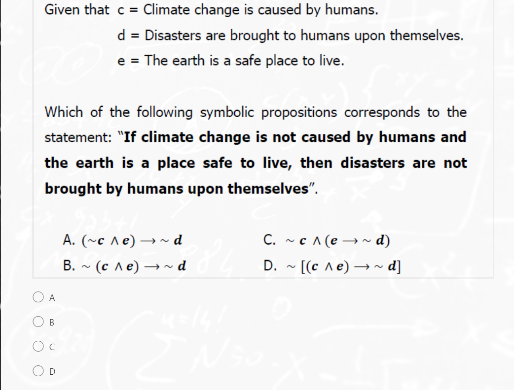 Given that c = Climate change is caused by humans.
d = Disasters are brought to humans upon themselves.
The earth is a safe place to live.
e =
Which of the following symbolic propositions corresponds to the
statement: "If climate change is not caused by humans and
the earth is a place safe to live, then disasters are not
brought by humans upon themselves".
C. ~ c ^ (e → ~ d)
A. (~c ^e) → d
В. ~ (с ле) — ~d
D. - [(c ^e) → ~ d]
A
В
C
O D
O O
