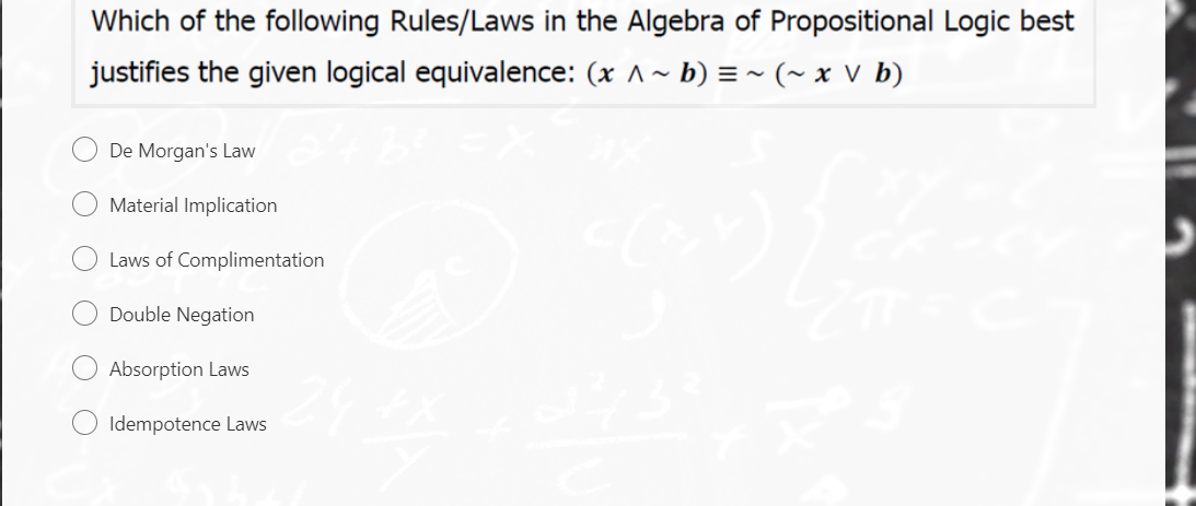 Which of the following Rules/Laws in the Algebra of Propositional Logic best
justifies the given logical equivalence: (x ^~ b) = ~ (~ x V b)
De Morgan's Law
Material Implication
Laws of Complimentation
Double Negation
Absorption Laws
Idempotence Laws
