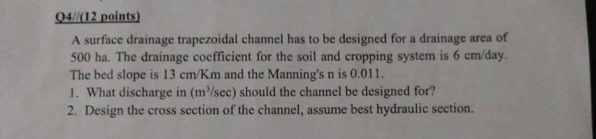 Q4//(12 points)
A surface drainage trapezoidal channel has to be designed for a drainage area of
500 ha. The drainage coefficient for the soil and cropping system is 6 cm/day.
The bed slope is 13 cm/Km and the Manning's n is 0.011.
1. What discharge in (m³/sec) should the channel be designed for?
2. Design the cross section of the channel, assume best hydraulic section.