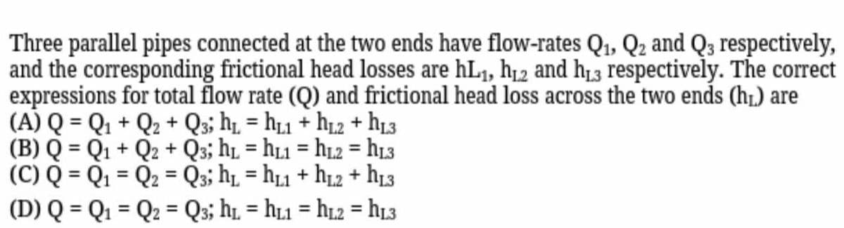 Three parallel pipes connected at the two ends have flow-rates Q₁, Q₂ and Q3 respectively,
and the corresponding frictional head losses are hL₁, h₁2 and h13 respectively. The correct
expressions for total flow rate (Q) and frictional head loss across the two ends (h₁) are
(A) Q = Q₁ + Q₂ + Q3; h₁ h₁1 + hL2 + hL3
(B) Q = Q1 + Q2 + Q3; hL=hL1 = hL2=hL3
(C) Q = Q₁ Q₂ = Q3; h₁ = hL1 + hL2 + hL3
=
=
(D) Q = Q₁ Q2 Q3; h₁ h1 = hL2 = hL3
=
=
=