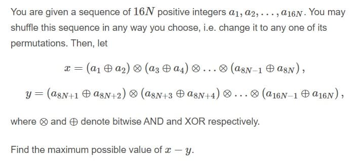 You are given a sequence of 16N positive integers a1, a2, . .., a16N - You may
shuffle this sequence in any way you choose, i.e. change it to any one of its
permutations. Then, let
x = (a1 0 a2) (az a4) ® ... ® (a8N-1 O asN),
y = (a8N+1 O a8N+2) ® (a8N+3 O a8N+4)
® ...
O (a16N–1 O A16N),
where O and O denote bitwise AND and XOR respectively.
Find the maximum possible value of x - y.
