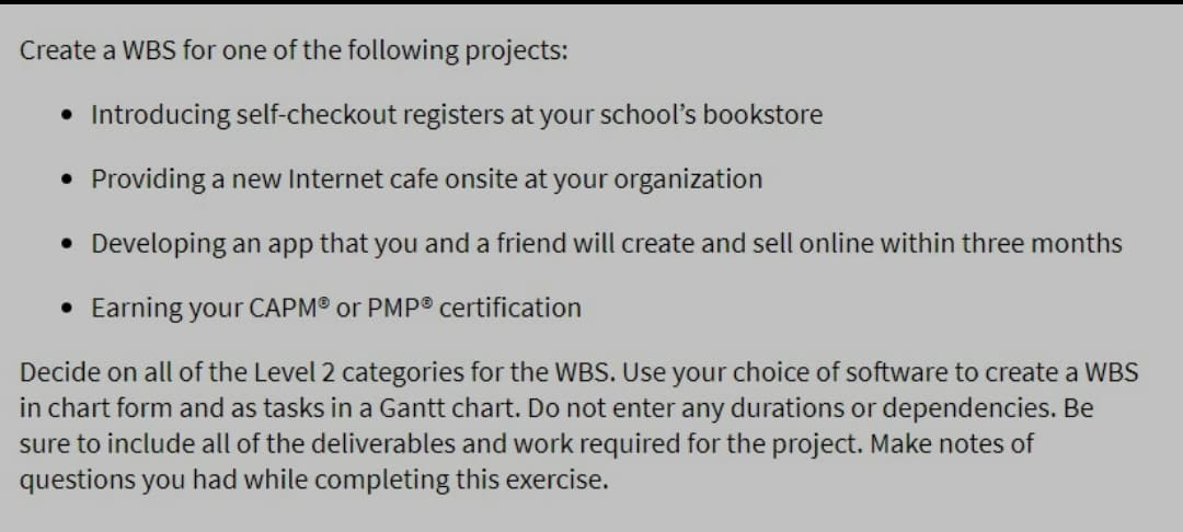 Create a WBS for one of the following projects:
• Introducing self-checkout registers at your school's bookstore
• Providing a new Internet cafe onsite at your organization
• Developing an app that you and a friend will create and sell online within three months
• Earning your CAPM® or PMP® certification
Decide on all of the Level 2 categories for the WBS. Use your choice of software to create a WBS
in chart form and as tasks in a Gantt chart. Do not enter any durations or dependencies. Be
sure to include all of the deliverables and work required for the project. Make notes of
questions you had while completing this exercise.
