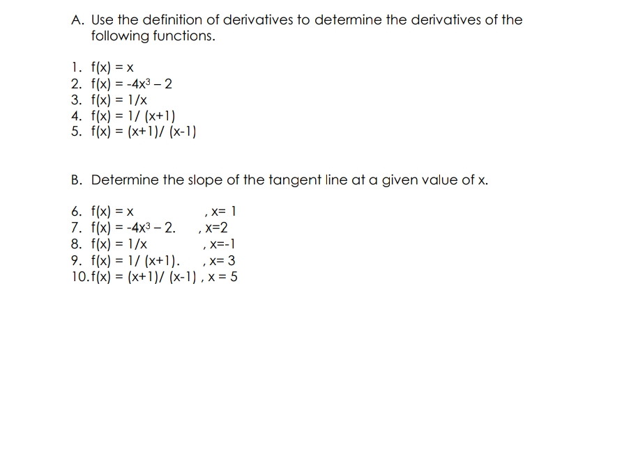 A. Use the definition of derivatives to determine the derivatives of the
following functions.
1. f(x) = x
2. f(x) = -4x3 – 2
3. f(x) = 1/x
4. f(x) = 1/ (x+1)
5. f(x) = (x+1)/ (x-1)
B. Determine the slope of the tangent line at a given value of x.
6. f(x) = x
7. f(x) = -4x3 – 2.
8. f(x) = 1/x
9. f(x) = 1/ (x+1).
10.f(x) = (x+1)/ (x-1) , x = 5
,x= 1
%3D
,x=2
, X=-1
%3D
x= 3
