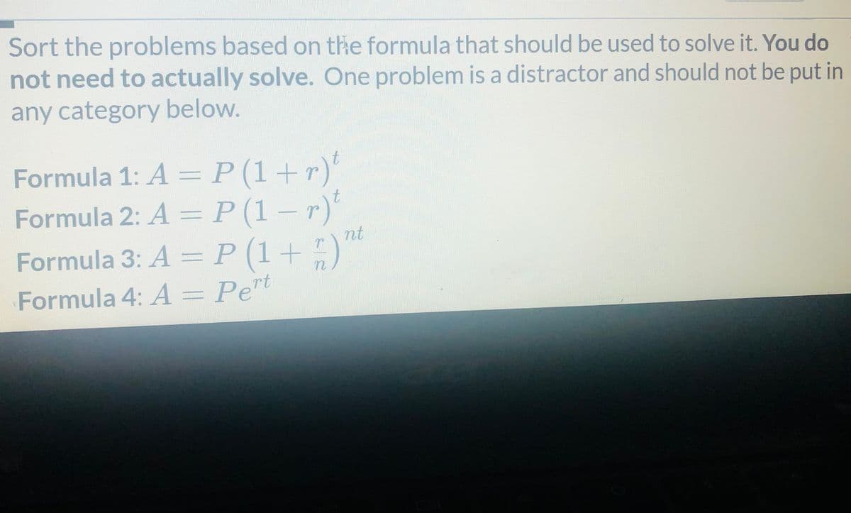 Sort the problems based on the formula that should be used to solve it. You do
not need to actually solve. One problem is a distractor and should not be put in
any category below.
Formula 1: A = P (1+r)'
Formula 2: A =P(1-r)'
nt
Formula 3: A= P(1+
)
Formula 4: A = Pet
