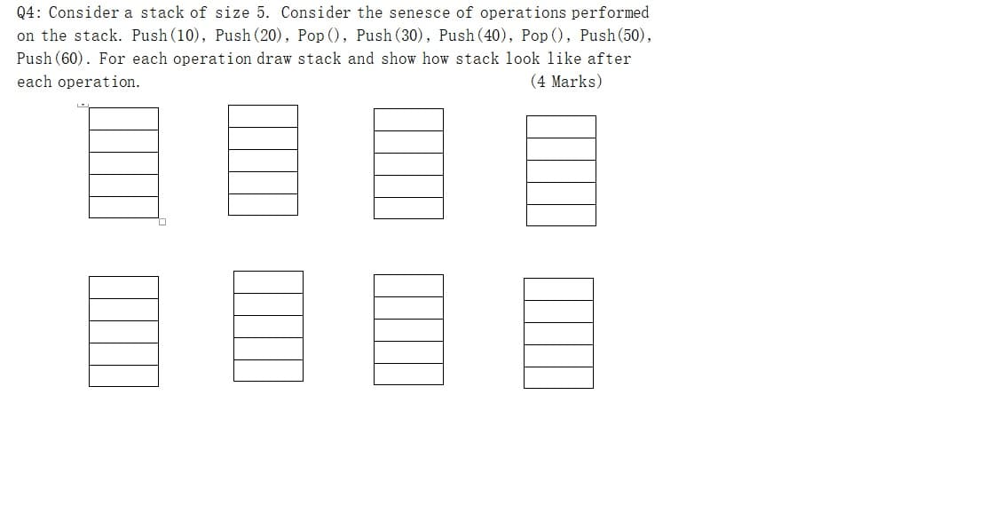 Q4: Consider a stack of size 5. Consider the senesce of operations performed
on the stack. Push (10), Push (20), Pop (), Push (30), Push (40), Pop (), Push (50),
Push (60). For each operation draw stack and show how stack look like after
each operation.
(4 Marks)
目目目
