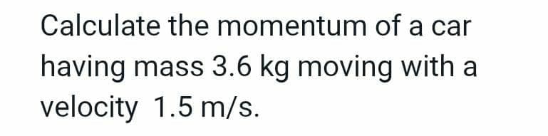 Calculate the momentum of a car
having mass 3.6 kg moving with a
velocity 1.5 m/s.
