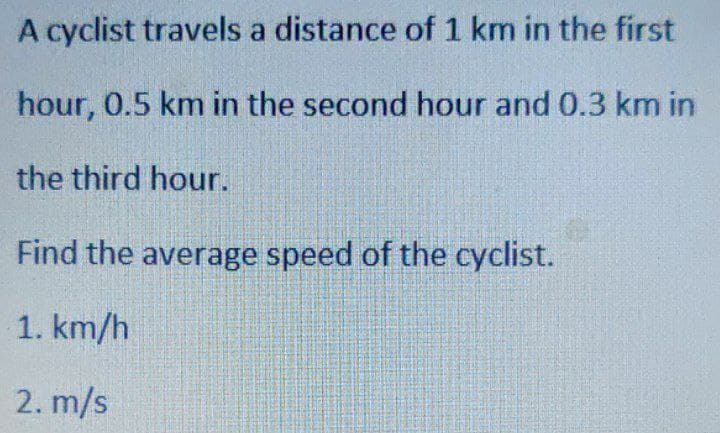 A cyclist travels a distance of 1 km in the first
hour, 0.5 km in the second hour and 0.3 km in
the third hour.
Find the average speed of the cyclist.
1. km/h
2. m/s