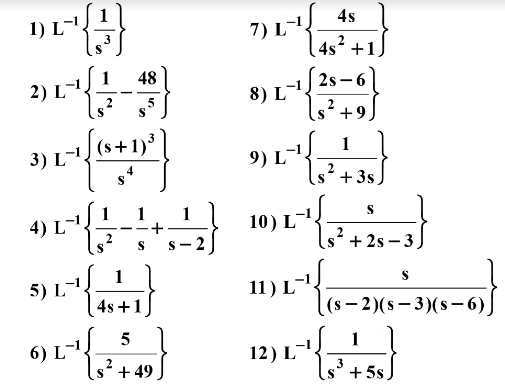 1) L-1
4s
7) L-
4s² +1)
S
2
8) L¯2s -6)
s* +9
1
2) L
48
2
S
S
9) L-
(s +1)*
1
3) L-',
S
s* +3s
1
1
1
4) L-',
2
S
S
10) L-'.
- 2
;'+2s – 3
S
|
5) L-'.
S
4s +1
11) L¯',
(s – 2)(s – 3)(s– 6).
¯',
2
s* + 49
6) L
12) L-',
1
3
s° + 5s
