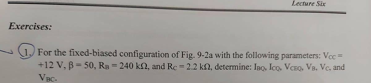 Lecture Six
Exercises:
1. For the fixed-biased configuration of Fig. 9-2a with the following parameters: Vcc =
+12V, B= 50, RB = 240 kN, and Rc = 2.2 k2, determine: IBQ, Ico, VCEQ, VB, Vc, and
%3D
VBC-
