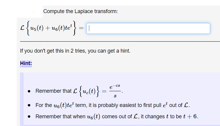 Compute the Laplace transform:
L{us(t) + uelt)te*
If you don't get this in 2 tries, you can get a hint.
Hint:
CS
Remember that L {u(t)} =
For the u6 (t)te term, it is probably easiest to first pull e' out of L.
• Remember that when u6 (t) comes out of L, it changes t to be t + 6.
