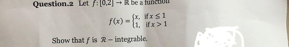 Question.2 Let f: [0,2] → IR be a fu
Sx, if x <1
(1, if x > 1
f (x) =
%3D
Show that f is R– integrable.
