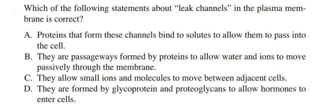 Which of the following statements about "leak channels" in the plasma mem-
brane is correct?
A. Proteins that form these channels bind to solutes to allow them to pass into
the cell.
B. They are passageways formed by proteins to allow water and ions to move
passively through the membrane.
C. They allow small ions and molecules to move between adjacent cells.
D. They are formed by glycoprotein and proteoglycans to allow hormones to
enter cells.
