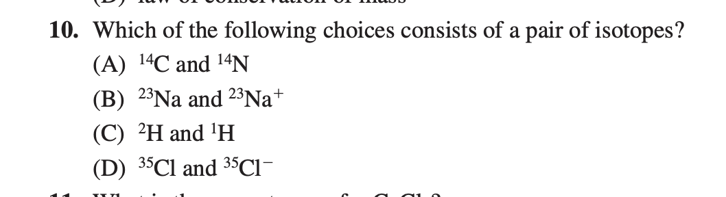 10. Which of the following choices consists of a pair of isotopes?
(A) 14C and 14N
(B) 2³Na and 23Na+
(C) ²H and 'H
(D) 35C1 and 35CI-
