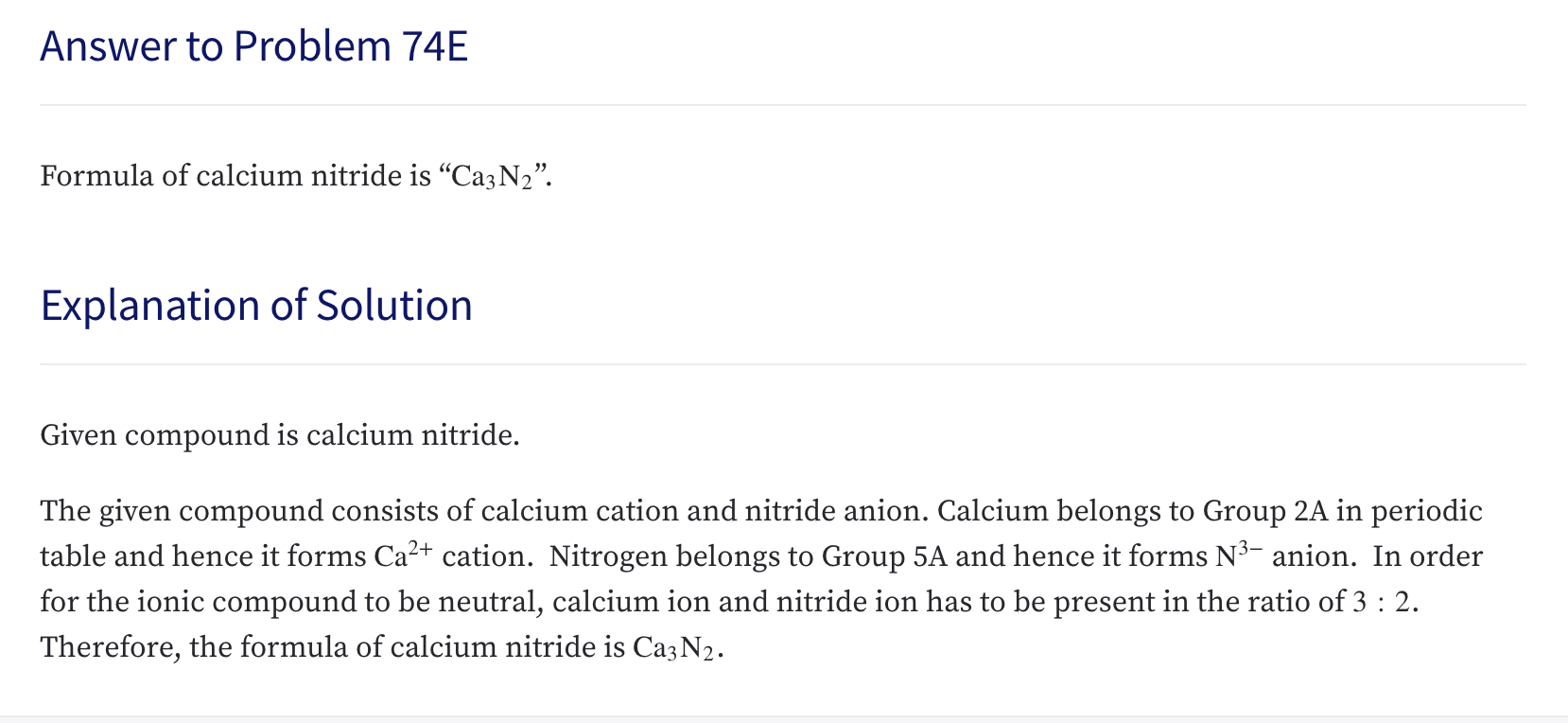 Formula of calcium nitride is "Caz N2".
Explanation of Solution
Given compound is calcium nitride.
The given compound consists of calcium cation and nitride anion. Calcium belongs to Group 2A in periodic
table and hence it forms Ca2+ cation. Nitrogen belongs to Group 5A and hence it forms N3- anion. In order
for the ionic compound to be neutral, calcium ion and nitride ion has to be present in the ratio of 3: 2.
Therefore, the formula of calcium nitride is Ca3N2.
