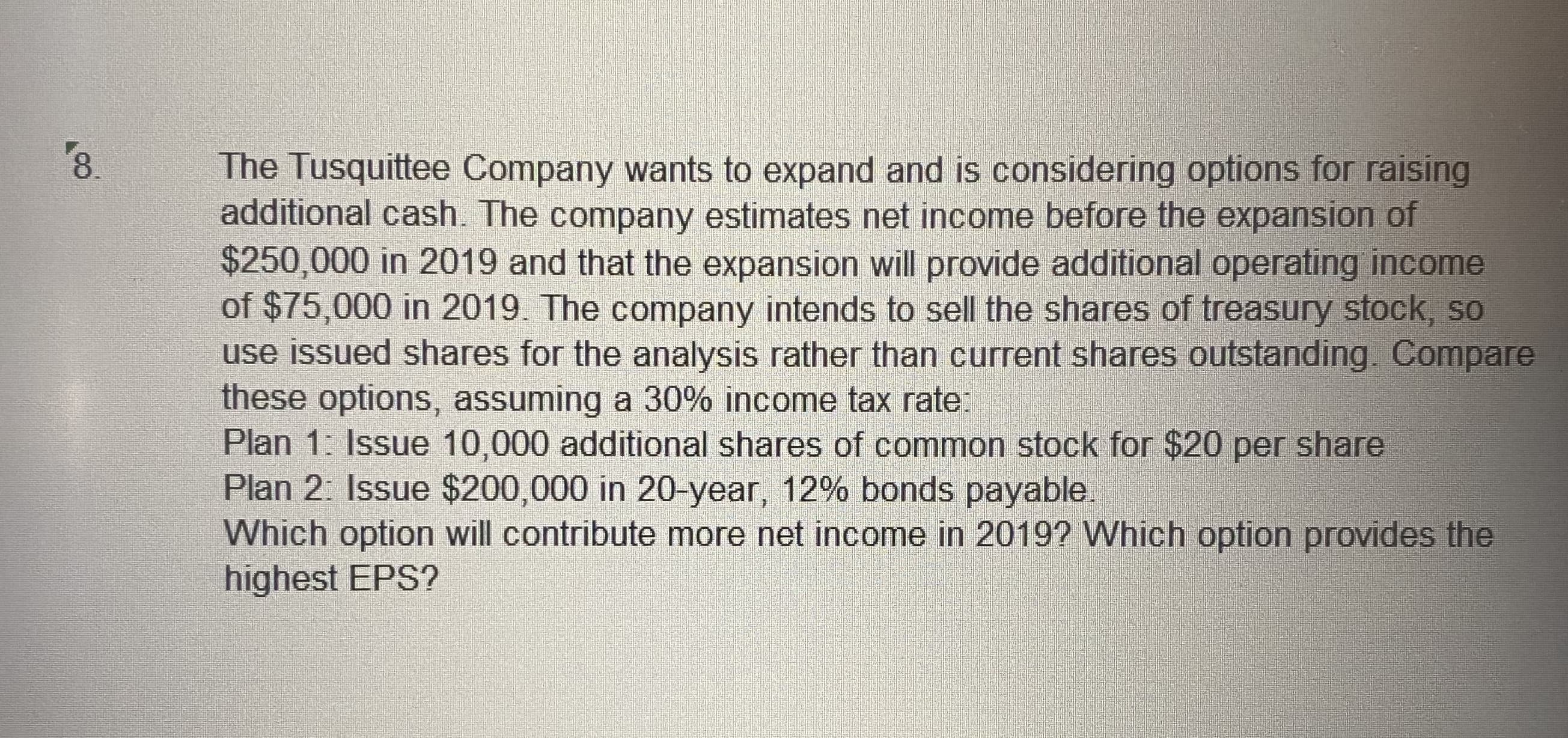 8.
The Tusquittee Company wants to expand and is considering options for raising
additional cash. The company estimates net income before the expansion of
$250,000 in 2019 and that the expansion will provide additional operating income
of $75,000 in 2019. The company intends to sell the shares of treasury stock, so
use issued shares for the analysis rather than current shares outstanding. Compare
these options, assuming a 30% income tax rate:
Plan 1: Issue 10,000 additional shares of common stock for $20 per share
Plan 2: Issue $200,000 in 20-year, 12% bonds payable.
Which option will contribute more net income in 2019? Which option provides the
highest EPS?
