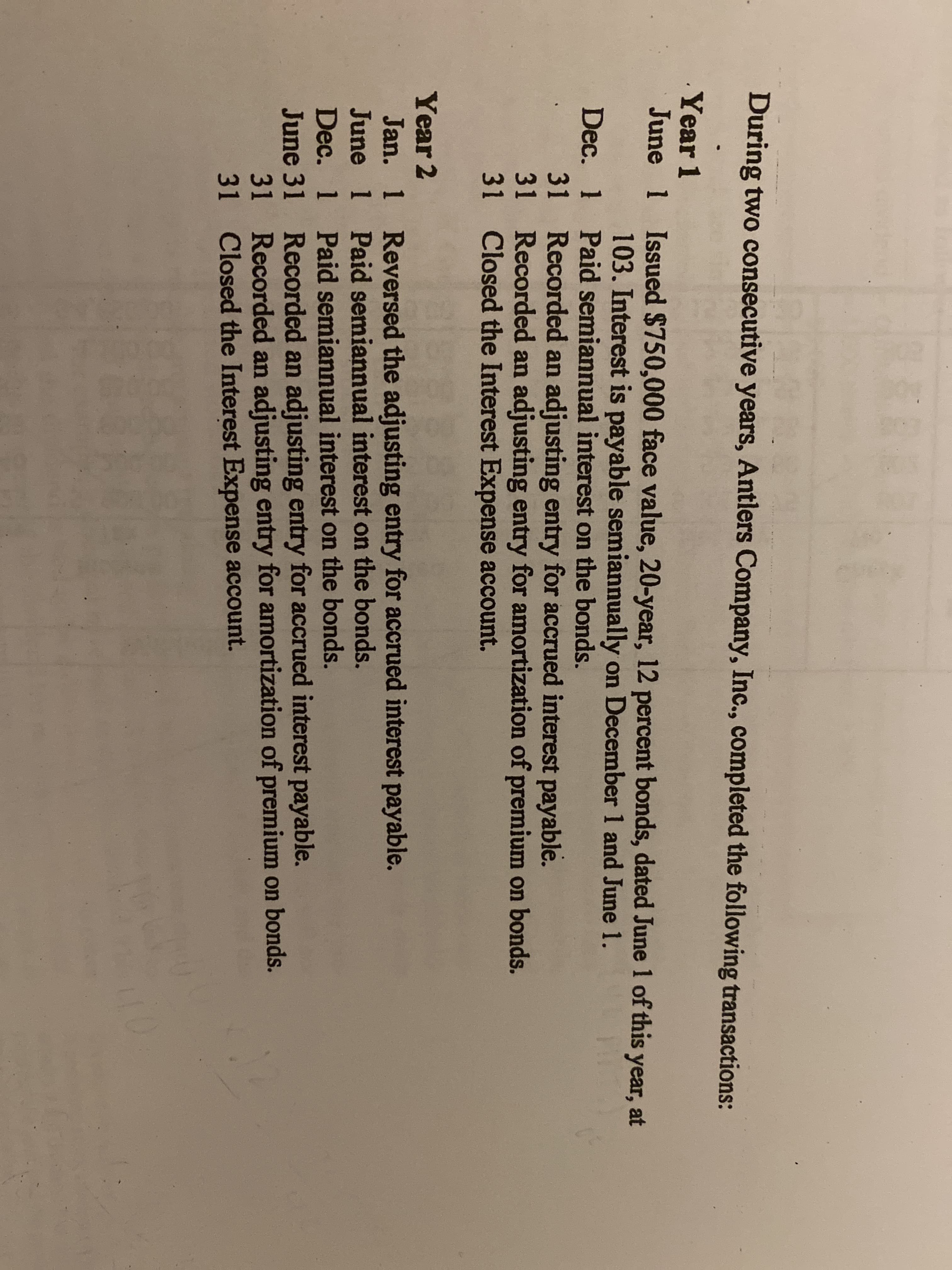 EAE
During two consecutive years, Antlers Company, Inc., completed the following transactions:
Year 1
June
Issued $750,000 face value, 20-year, 12 percent bonds, dated June 1l of this year, at
103. Interest is payable semiannually on December 1 and June 1
1
1
Dec.
Paid semiannual interest on the bonds.
Recorded an adjusting entry for accrued interest payable.
31
Recorded an adjusting entry for amortization of premium on bonds.
31
Closed the Interest Expense account.
31
Year 2
Reversed the adjusting entry for accrued interest payable.
Paid semiannual interest on the bonds.
Paid semiannual interest on the bonds.
Recorded an adjusting entry for accrued interest payable.
31
Jan.
1
June
1
Dec.
1
June 31
Recorded an adjusting entry for amortization of premium on bonds.
Closed the Interest Expense account.
31
