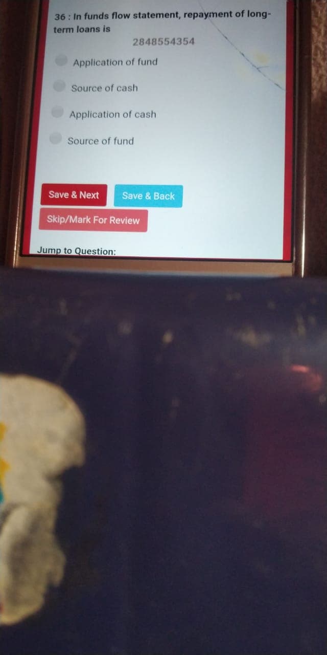 36: In funds flow statement, repayment of long-
term loans is
2848554354
Application of fund
Source of cash
Application of cash
Source of fund
Save & Next
Save & Back
Skip/Mark For Review
Jump to Question:
