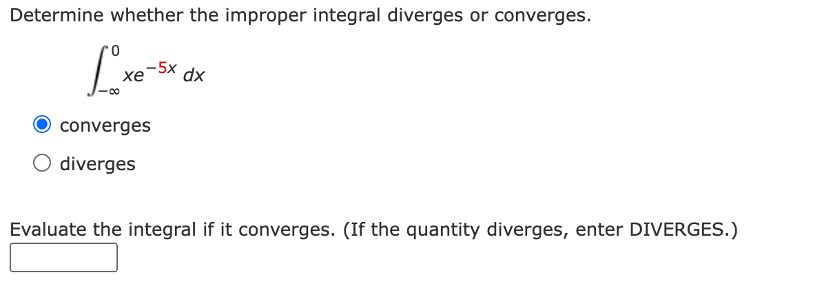 Determine whether the improper integral diverges or converges.
-5x
хе
dx
converges
diverges
Evaluate the integral if it converges. (If the quantity diverges, enter DIVERGES.)
