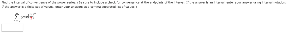 Find the interval of convergence of the power series. (Be sure to include a check for convergence at the endpoints of the interval. If the answer is an interval, enter your answer using interval notation.
If the answer is a finite set of values, enter your answers as a comma separated list of values.)
00
E (2n)!
(21)(4)"
n = 0
